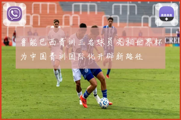 鲁能巴西青训三名球员亮相世界杯为中国青训国际化开辟新路径