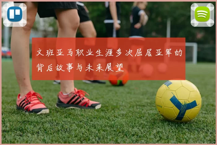 文班亚马职业生涯多次屈居亚军的背后故事与未来展望