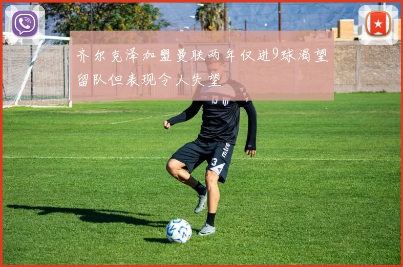 齐尔克泽加盟曼联两年仅进9球渴望留队但表现令人失望