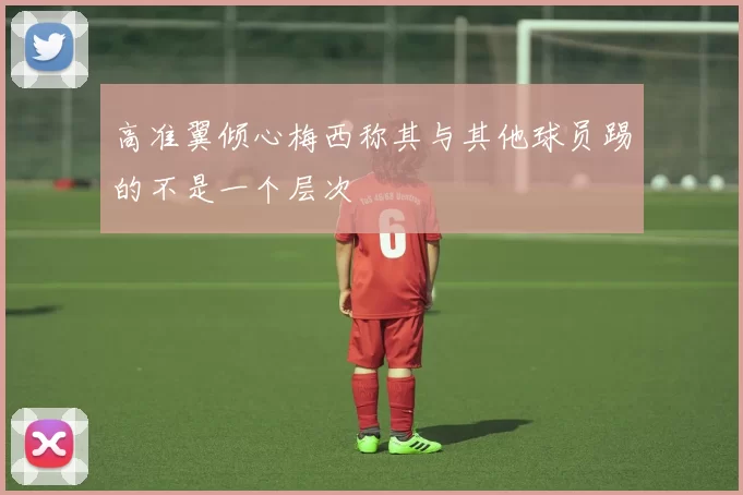 高准翼倾心梅西称其与其他球员踢的不是一个层次