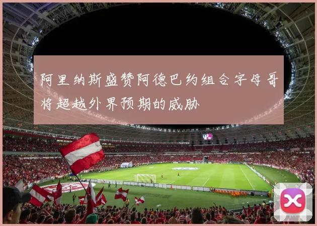 阿里纳斯盛赞阿德巴约组合字母哥将超越外界预期的威胁