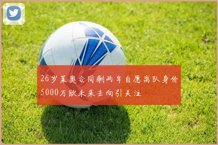 26岁莱奥合同剩两年自愿离队身价5000万欧未来去向引关注