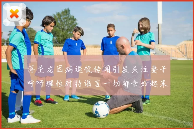 蒋圣龙因病退役传闻引发关注妻子呼吁理性对待谣言一切都会好起来