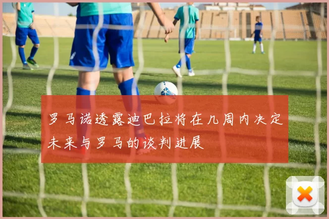 罗马诺透露迪巴拉将在几周内决定未来与罗马的谈判进展